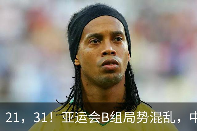 21，31！亚运会B组局势混乱，中国男足逆转取胜，下轮获胜=小组出线